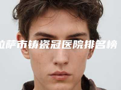 拉萨市铸瓷冠医院排名榜前十名都是热门医美(拉萨市铸瓷冠口腔医院带来新体验)