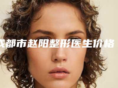 成都市赵阳整形医生价格收费表一览表