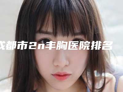 成都市2n丰胸医院排名top10强技术口碑俱佳(成都市2n丰胸整形医院)