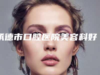 承德市口腔医院美容科好吗-价格价位表爆款正式发布