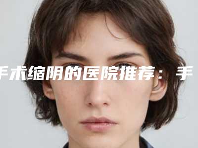 手术缩阴的医院推荐:手术缩阴医院30强翘首以盼