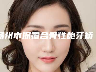 扬州市深覆合骨性龅牙矫正医生上榜名单前十佳权威解读-扬州市深覆合骨性龅牙矫正口腔医生