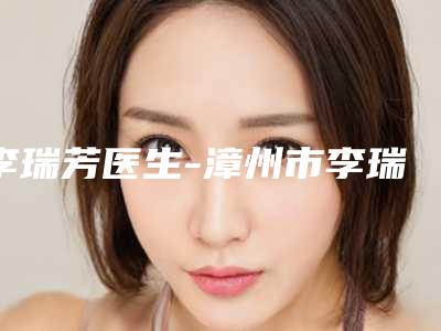 李瑞芳医生-漳州市李瑞芳整形专家热门医美远近闻名