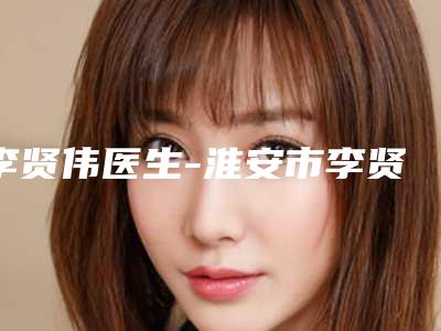 李贤伟医生-淮安市李贤伟整形专家每个实力都很强