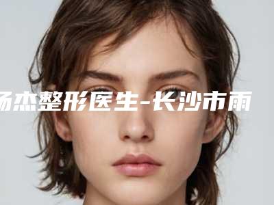 杨杰整形医生-长沙市雨花岱高医疗美容诊所杨杰医生效果接近满分
