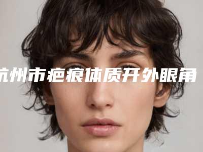 杭州市疤痕体质开外眼角医院排名榜八强查收-杭州市疤痕体质开外眼角整形医院