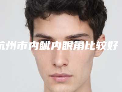杭州市内眦内眼角比较好医院(杭州轻辰美容诊所口碑突出入选)