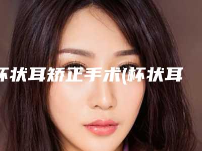 杯状耳矫正手术(杯状耳矫正成功率高吗)