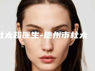 杜太超医生-德州市杜太超整形专家实力口碑都在线