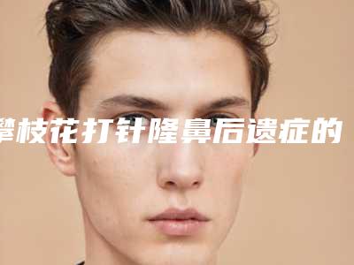 攀枝花打针隆鼻后遗症的预防-攀枝花打针隆鼻术后常发生的几种后遗症