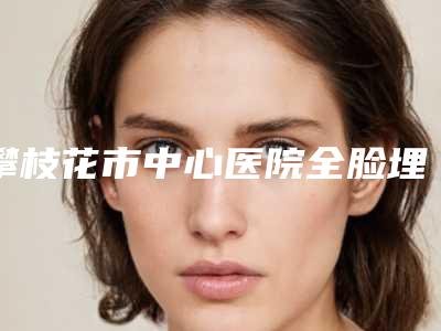 攀枝花市中心医院全脸埋线三位医生实力介绍-附整形价格表(费用)
