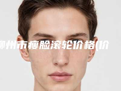 柳州市瘦脸滚轮价格(价目)表部分曝光（柳州市瘦脸滚轮价格总共大概是多少钱）