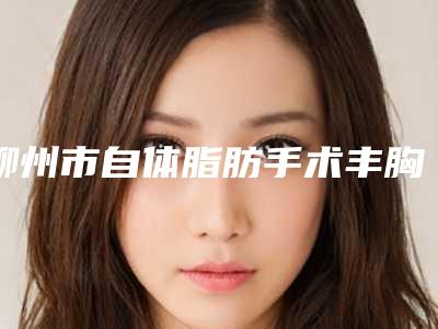 柳州市自体脂肪手术丰胸医生排行榜前五-柳州市自体脂肪手术丰胸整形医生