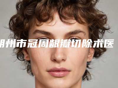 朔州市冠周龈瓣切除术医生在榜清单实力派有哪些-朔州市孟志强口腔医生