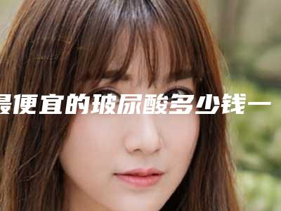 最便宜的玻尿酸多少钱一支_北京玻尿酸多少钱一瓶