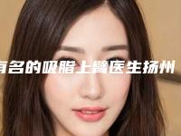 有名的吸脂上臂医生扬州市(田勇医生均有公立整形医生上榜)