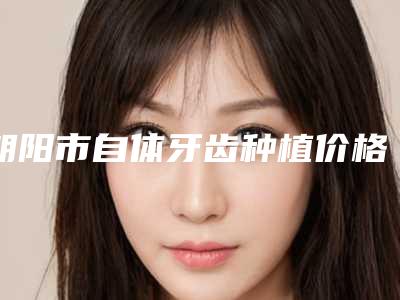 朝阳市自体牙齿种植价格(收费标准)展示_附医院全新资料-朝阳市自体牙齿种植价格