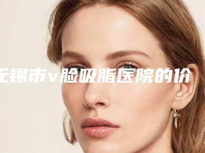 无锡市v脸吸脂医院的价格(无锡江阴人民医院医疗整形美容科技术点评)