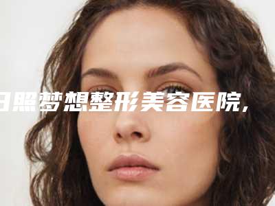 日照梦想整形美容医院,日照莒县铭医医疗美容各方技术和审美在线PK