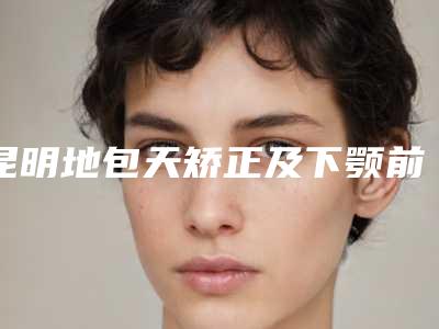 昆明地包天矫正及下颚前突口碑优选医院价格概览(新)