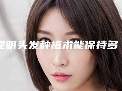 昆明头发种植术能保持多少长时间