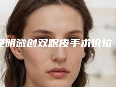 昆明微创双眼皮手术价位多少「昆明微创双眼皮术要多少钱一次」