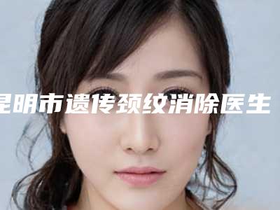 昆明市遗传颈纹消除医生上榜名单top10查收-邓丽丽医生是出名靠谱的专家
