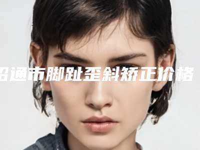 昭通市脚趾歪斜矫正价格(价目)表新发布(2025年均价为:11179元)