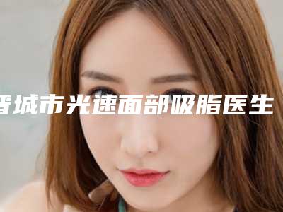 晋城市光速面部吸脂医生上榜清单前十位花落谁个-晋城市李永立整形医生