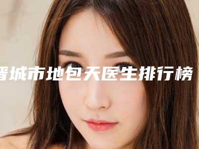 晋城市地包天医生排行榜前十名单被揭开-李姗玲医生人气超高