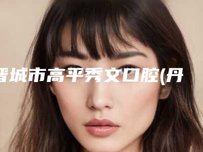 晋城市高平秀文口腔(丹河路店)价格收费表手术2025版在线查看-附切牙龈手术案例
