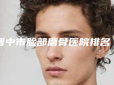 晋中市脸部磨骨医院排名榜前十名快速一览（晋中市脸部磨骨整形医院）