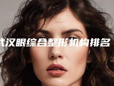 武汉眼综合整形机构排名前三医院实力分享:专业整形技术引领者,2025版