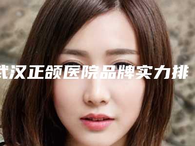武汉正颌医院品牌实力排行榜揭晓:新榜单分享!