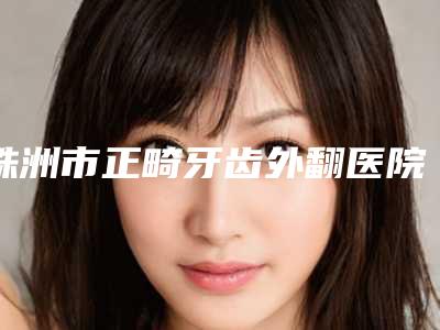 株洲市正畸牙齿外翻医院在榜名单公立私立五五分(株洲市正畸牙齿外翻口腔医院排在前七位)