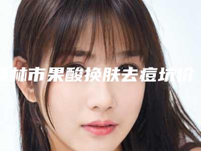 桂林市果酸换肤去痘坑价格(价目)表最新来袭-桂林市果酸换肤去痘坑手术费用一般要多少钱