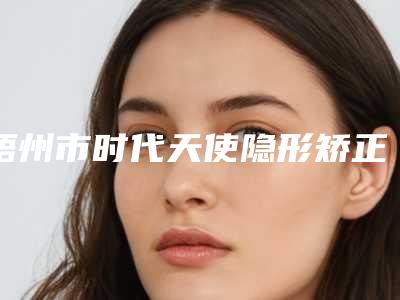 梧州市时代天使隐形矫正口腔医生排名前十实力清单揭晓-梧州市时代天使隐形矫正医生各大技术优势