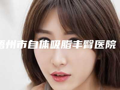 梧州市自体吸脂丰臀医院上榜名单大更新(梧州市红十字会医院烧伤整形外科有名气价格也实惠_)