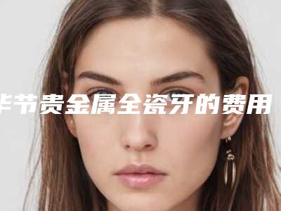 毕节贵金属全瓷牙的费用由什么因素决定呢