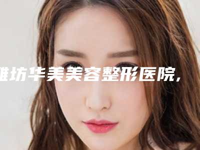 潍坊华美美容整形医院,寿光朱春玉诊所实力对比测评价格表参考