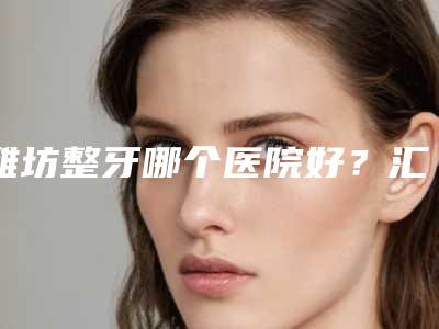 潍坊整牙哪个医院好?汇总5家公立口腔科,市医院、中医院对比!