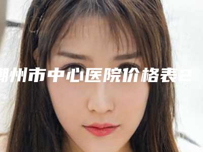 潮州市中心医院价格表2025全新参考详情