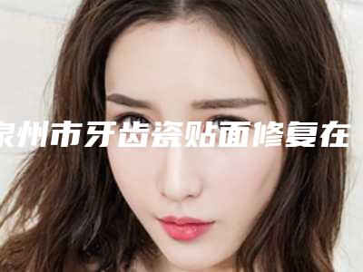 泉州市牙齿瓷贴面修复在榜清单全网安利安-泉州市牙齿瓷贴面修复口腔医生