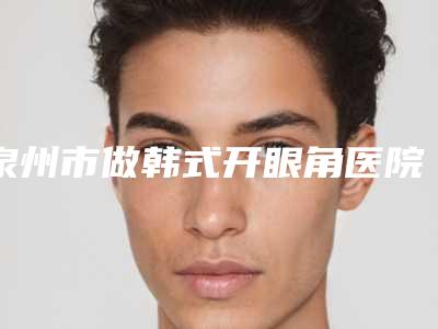 泉州市做韩式开眼角医院排名榜前十佳实力汇总(泉州市做韩式开眼角整形医院)