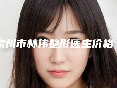 泉州市林伟整形医生价格表2025正规