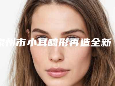 泉州市小耳畸形再造全新价格表预览2025-近8个月均价为60227元