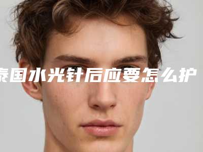 泰国水光针后应要怎么护理-泰国水光针治疗后有哪些护理重点