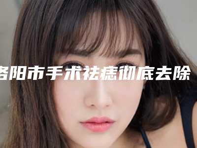 洛阳市手术祛痣彻底去除收费明细在线参考(手术祛痣彻底去除均价为:1169元)