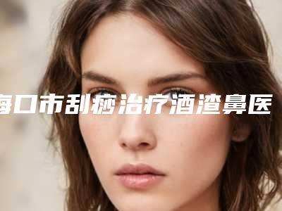 海口市刮痧治疗酒渣鼻医生排名前十位口碑对比（李玟荣医生具有高人气）