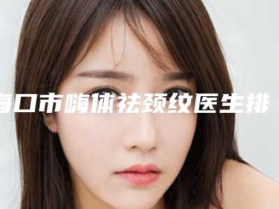 海口市嗨体祛颈纹医生排名榜前十名评价好不好-海口市阮凯整形医生